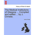 The Medical Institutions of Glasgow ... Compiled and Edited ... by J. Christie.