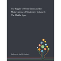 The Juggler of Notre Dame and the Medievalizing of Modernity: Volume 1: The Middle Ages