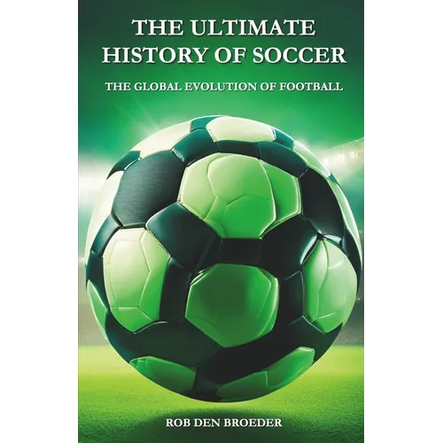 The Ultimate History of Soccer: The Global Evolution of Football