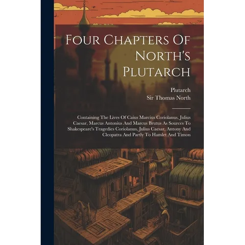 Four Chapters Of North's Plutarch: Containing The Lives Of Caius Marcius Coriolanus, Julius Caesar, Marcus Antonius And Marcus Brutus As Sources To Sh
