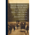 Lectures on the Progress of Arts and Science, Resulting From the Great Exhibition in London