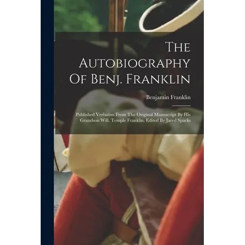 The Autobiography Of Benj. Franklin: Published Verbatim From The Original Manuscript By His Grandson Will. Temple Franklin. Edited By Jared Sparks
