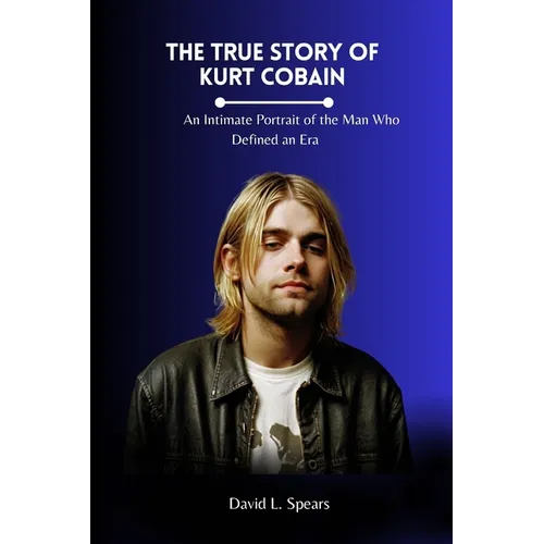 The True Story of Kurt Cobain: An Intimate Portrait of the Man Who Defined an Era