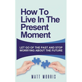 How to Live in the Present Moment: Let Go of the Past & Stop Worrying about the Future