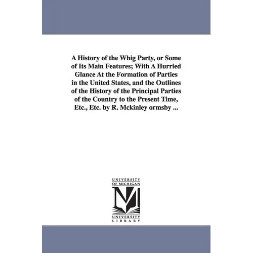 A History of the Whig Party, or Some of Its Main Features; With A Hurried Glance At the Formation of Parties in the United States, and the Outlines of