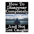 How To Disappear Completely and Not Get Caught: 26 Lessons On How To Evade The Authorities, Establish A New Identity, and Start A New Life Without Lea