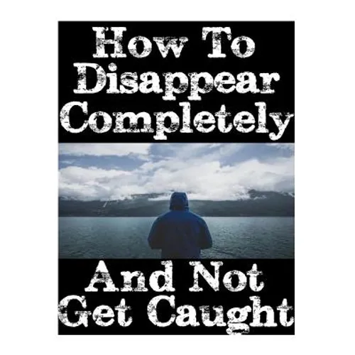 How To Disappear Completely and Not Get Caught: 26 Lessons On How To Evade The Authorities, Establish A New Identity, and Start A New Life Without Lea