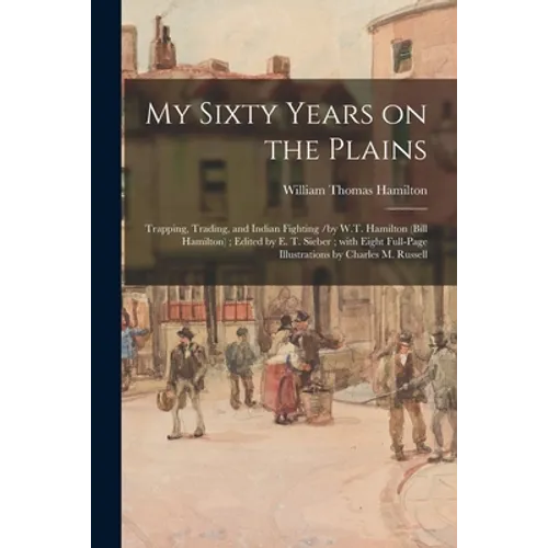 My Sixty Years on the Plains: Trapping, Trading, and Indian Fighting /by W.T. Hamilton (Bill Hamilton); Edited by E. T. Sieber; With Eight Full-page