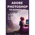 Adobe Photoshop for Beginners 2023: Transform Your Vision Into Reality with the Power of Photoshop