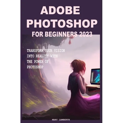 Adobe Photoshop for Beginners 2023: Transform Your Vision Into Reality with the Power of Photoshop
