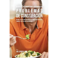 46 Recetas De Comidas Para Solucionar Sus Problemas De Constipación: Mejore Su Digestión Mediante Elecciones Inteligentes De Comidas Y Recetas Bien Or