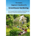 The Complete Beginner's Handbook to Greenhouse Gerdening: Your Essential Guide to Building, Maintaining, and Enjoying a Productive Greenhouse Garden.