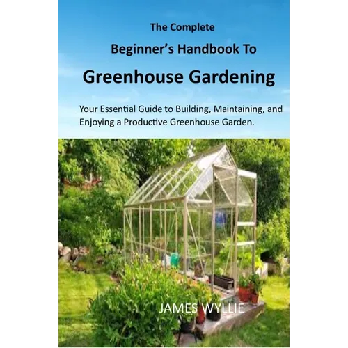 The Complete Beginner's Handbook to Greenhouse Gerdening: Your Essential Guide to Building, Maintaining, and Enjoying a Productive Greenhouse Garden.