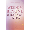Wisdom Beyond What You Know: How to Shift from Being Driven by the Mind to Living from the Heart and Intuition