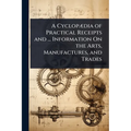 A CyclopÃ]dia of Practical Receipts and ... Information On the Arts, Manufactures, and Trades