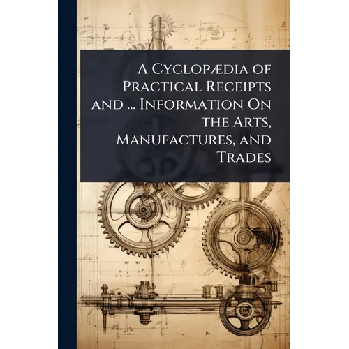 A CyclopÃ]dia of Practical Receipts and ... Information On the Arts, Manufactures, and Trades