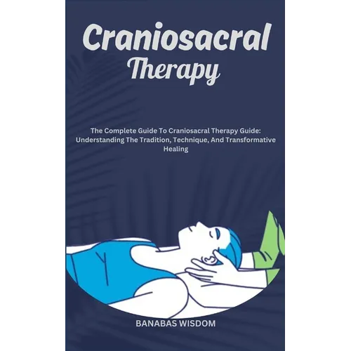 Craniosacral Therapy: The Complete Guide To Craniosacral Therapy Guide: Understanding The Tradition, Technique, And Transformative Healing