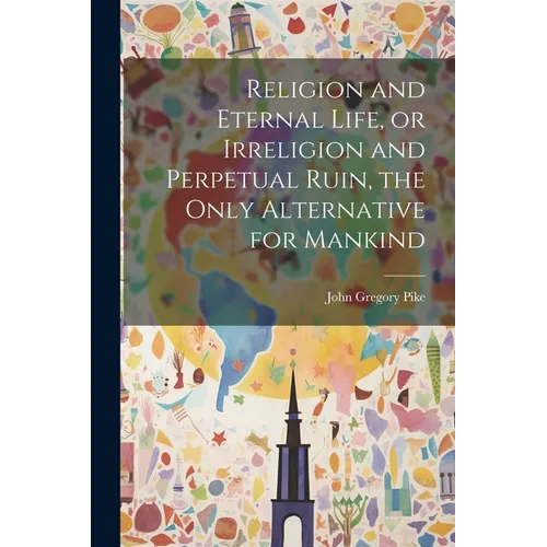 Religion and Eternal Life, or Irreligion and Perpetual Ruin, the Only Alternative for Mankind