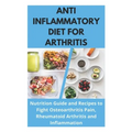 Anti Inflammatory Diet for Arthritis - Nutrition Guide and Recipes to Fight Osteoarthritis Pain, Rheumatoid Arthritis and Inflammation