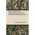 How To Learn Gaelic; Orthographical Instructions, Grammar And Reading Lessons