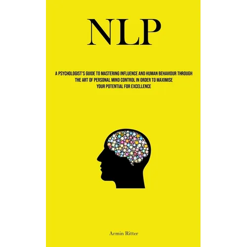 Nlp: A Psychologist's Guide To Mastering Influence And Human Behaviour Through The Art Of Personal Mind Control In Order To Maximise Your Potential Fo