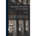 The Improvement of the Mind: or, a Supplement to the Art of Logick: Containing a Variety of Remarks and Rules for the Attainment and Communication