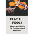 Play The Fiddle: A Completed Guide For The Completed Beginners