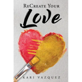 ReCreate Your Love: A Guide To Create True Unconditional Love For Yourself, Your Spouse, And Others.