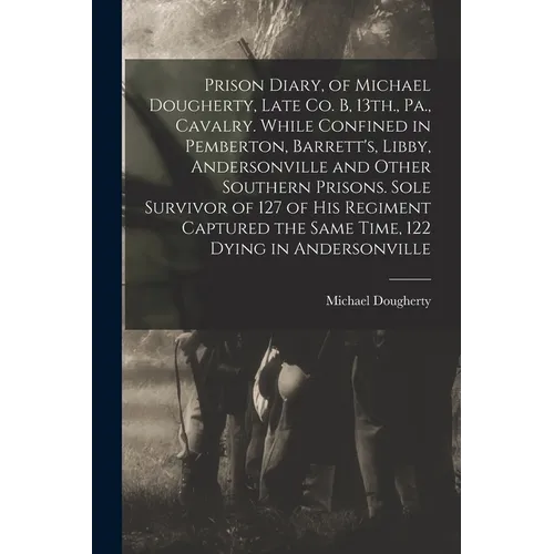 Prison Diary, of Michael Dougherty, Late Co. B, 13th., Pa., Cavalry. While Confined in Pemberton, Barrett's, Libby, Andersonville and Other Southern P