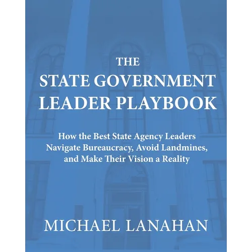 The State Government Leader Playbook: How the Best State Agency Leaders Navigate Bureaucracy, Avoid Landmines, and Make Their Vision a Reality