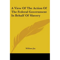 A View Of The Action Of The Federal Government In Behalf Of Slavery