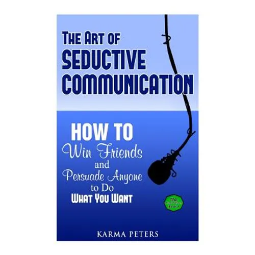 The Art of Seductive Communication: How to Win Friends and Persuade Anyone to Do What You Want
