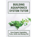 Building Aquaponics System Tutor: Grow Organic Vegetables, Fruits, Herbs And Raising Fish: How To Set Up A Backyard Aquaponics System