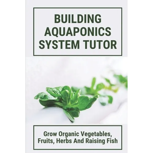 Building Aquaponics System Tutor: Grow Organic Vegetables, Fruits, Herbs And Raising Fish: How To Set Up A Backyard Aquaponics System