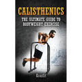 Calisthenics: THE ULTIMATE GUIDE TO BODYWEIGHT EXERCISE: Get faster results that stay, an never go away