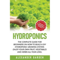 Hydroponics: The Complete Guide for Beginners on How to Build a DIY Hydroponic Growing System. Enjoy Your Own Fruit, Vegetables and Herbs All Year Lon