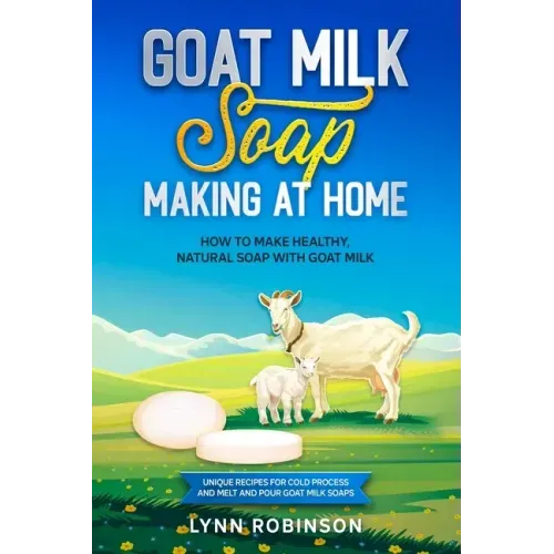 Goat Milk Soap Making at Home: How to Make Healthy, Natural Soap with Goat Milk - Unique Recipes for Cold Process and Melt and Pour Goat Milk Soaps