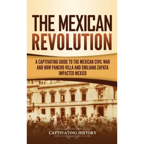 The Mexican Revolution: A Captivating Guide to the Mexican Civil War and How Pancho Villa and Emiliano Zapata Impacted Mexico