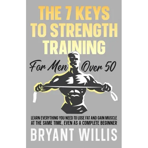 The seven keys to strength training for men over 50: Learn everything you need to lose fat and gain muscle at the same time, even as a complete beginn