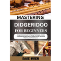 Mastering Didgeridoo for Beginner: Comprehensive Guide To Playing Techniques, Circular Breathing, Aboriginal Music, Healing Sounds, Advanced Rhythms,