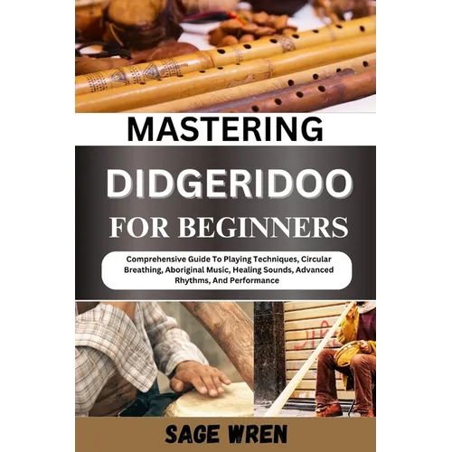 Mastering Didgeridoo for Beginner: Comprehensive Guide To Playing Techniques, Circular Breathing, Aboriginal Music, Healing Sounds, Advanced Rhythms,