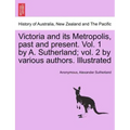 Victoria and its Metropolis, past and present. Vol. 1 by A. Sutherland; vol. 2 by various authors. Illustrated Vol. I.