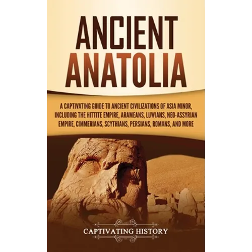 Ancient Anatolia: A Captivating Guide to Ancient Civilizations of Asia Minor, Including the Hittite Empire, Arameans, Luwians, Neo-Assyrian Empire, Ci
