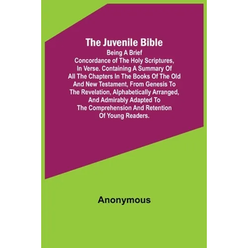 The Juvenile Bible: Being a brief concordance of the Holy Scriptures, in verse. Containing a summary of all the chapters in the books of t