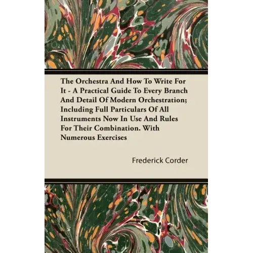 The Orchestra And How To Write For It - A Practical Guide To Every Branch And Detail Of Modern Orchestration; Including Full Particulars Of All Instru