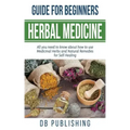 Herbal Medicine Guide For Beginners: All you need to know about how to use Medicinal Herbs and Natural Remedies for Self Healing