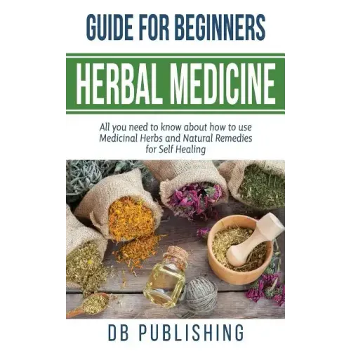 Herbal Medicine Guide For Beginners: All you need to know about how to use Medicinal Herbs and Natural Remedies for Self Healing