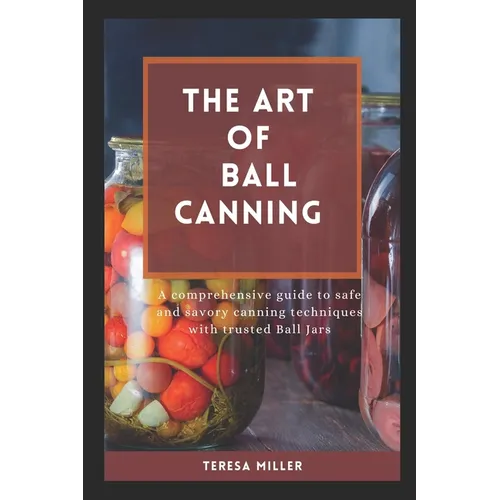 The Art of Ball Canning: A comprehensive guide to safe and savory canning techniques with trusted ball jars