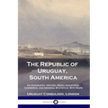 The Republic of Uruguay, South America: Its Geography, History, Rural Industries, Commerce, and General Statistics; With Maps