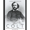 Samuel Colt: The Life and Legacy of the Man Who Invented America's Most Famous Guns